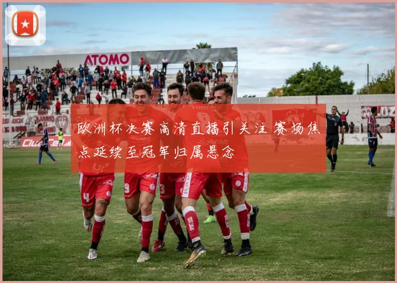 欧洲杯决赛高清直播引关注 赛场焦点延续至冠军归属悬念