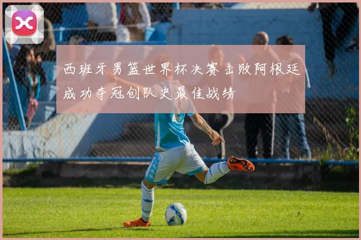 西班牙男篮世界杯决赛击败阿根廷成功夺冠创队史最佳战绩