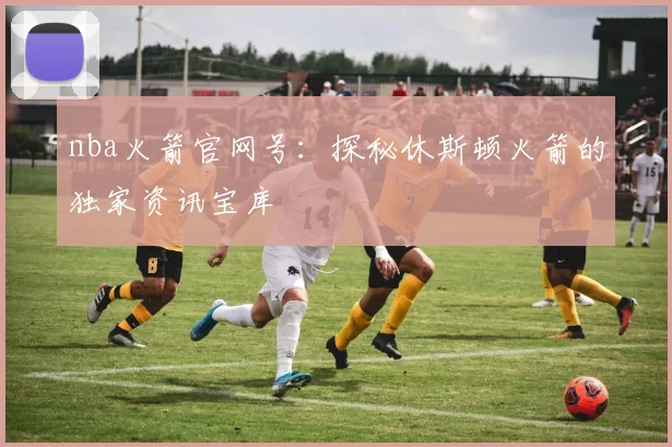 nba火箭官网号：探秘休斯顿火箭的独家资讯宝库