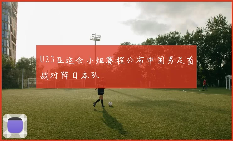 U23亚运会小组赛程公布中国男足首战对阵日本队