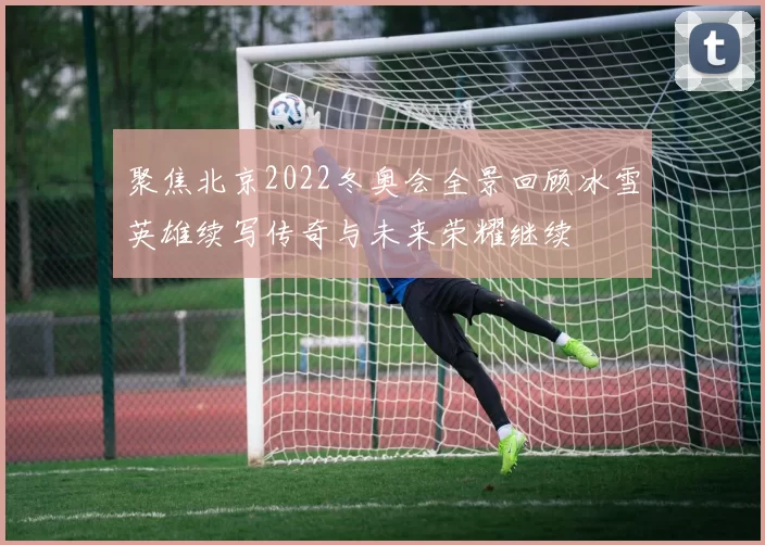 聚焦北京2022冬奥会全景回顾冰雪英雄续写传奇与未来荣耀继续