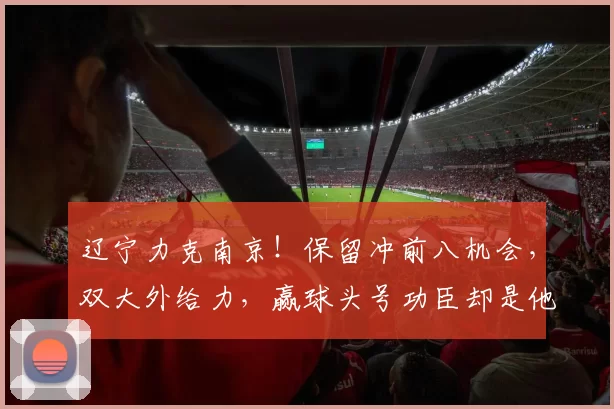 辽宁力克南京！保留冲前八机会，双大外给力，赢球头号功臣却是他