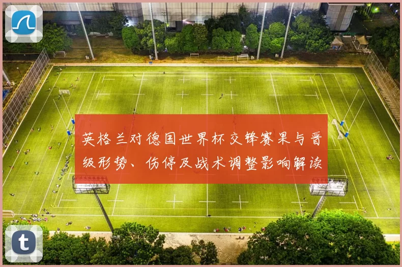英格兰对德国世界杯交锋赛果与晋级形势、伤停及战术调整影响解读