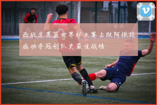 西班牙男篮世界杯决赛击败阿根廷成功夺冠创队史最佳战绩