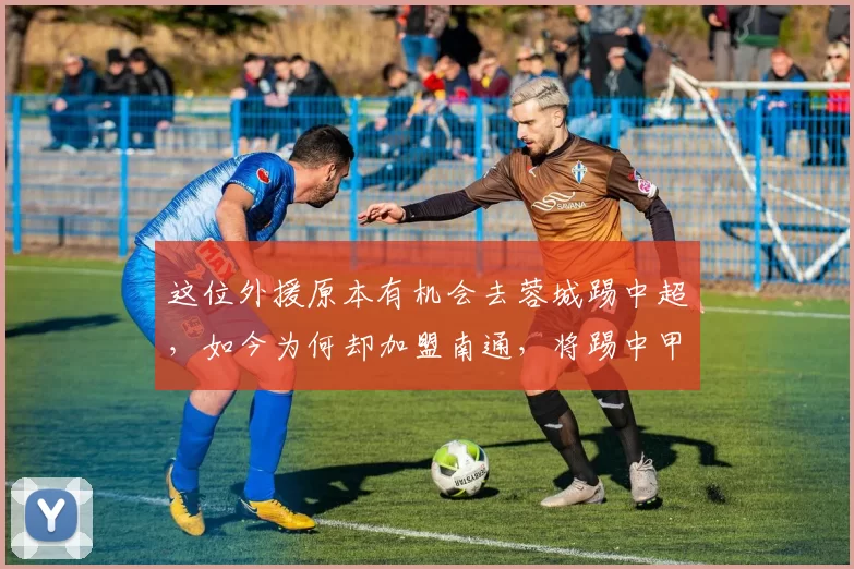 这位外援原本有机会去蓉城踢中超，如今为何却加盟南通，将踢中甲