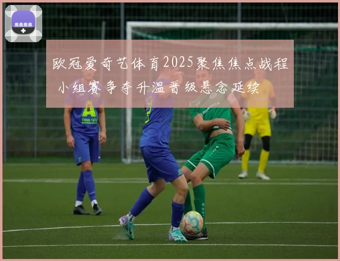 欧冠爱奇艺体育2025聚焦焦点战程 小组赛争夺升温晋级悬念延续