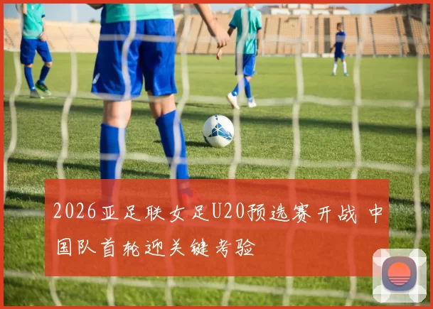 2026亚足联女足U20预选赛开战 中国队首轮迎关键考验