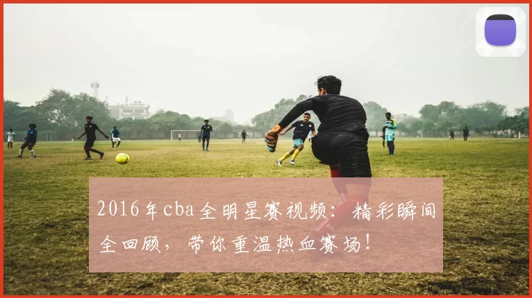 2016年cba全明星赛视频：精彩瞬间全回顾，带你重温热血赛场！