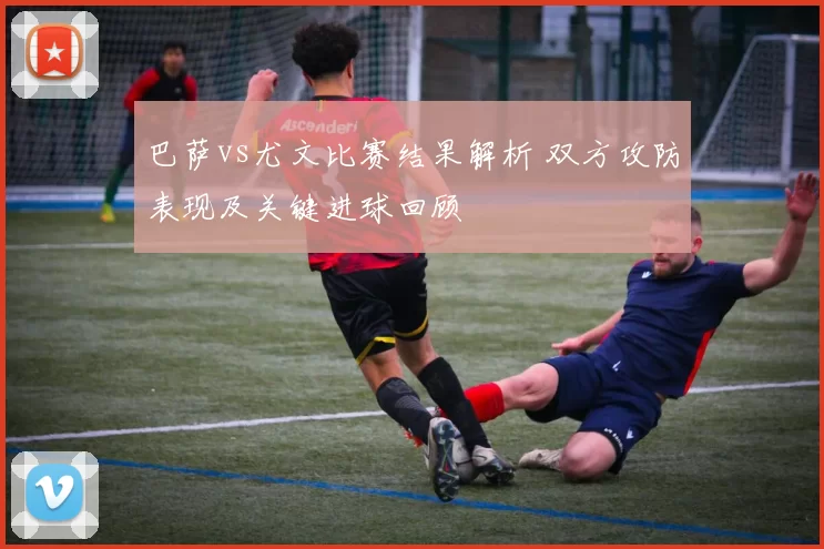 巴萨vs尤文比赛结果解析 双方攻防表现及关键进球回顾