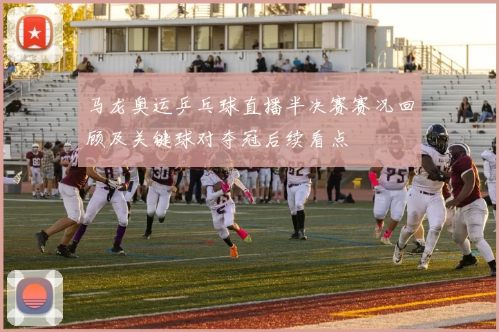 马龙奥运乒乓球直播半决赛赛况回顾及关键球对夺冠后续看点